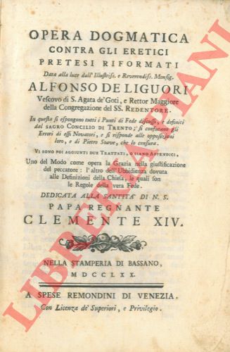 DE LIGUORI Alfonso - - Opera dogmatica contra gli eretici pretesi riformati data alla luce dell'Illustrissimo e Reverendissimo Monsignor Alfonso De Liguori Vescovo di S. Agata de' Goti, e Rettor Maggiore della Congregazione del SS. Redentore. In questa si espongono tutti i Punti di Fede discussi, e definiti dal Sacro Concilio di Trento; si confutano gli Errori di essi Novatori, e si risponde alle opposizioni loro, e di Pietro Soave, che lo censura. Vi sono poi aggiunti due Trattati, o siano Appendici, Uno del Modo come opera la Grazia nella giustificazione del peccatore; l'altro dell'Ubbidienza dovuta alle Definizioni della Chiesa, le quali son le Regole della vera Fede.