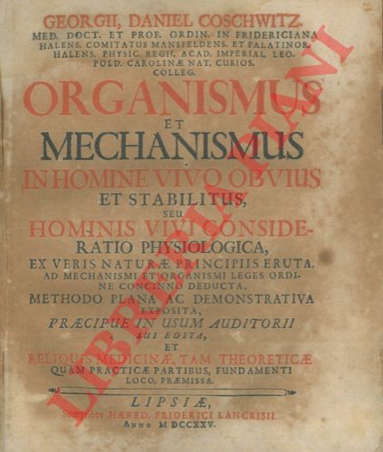 COSCHWITZ George Daniel - - Organismus et mechanismus in homine vivo obvius et stabilitus seu hominis vivi consideratio physiologica, ex veris naturae principiis eruta, ad mechanismi et organismi leges ordine concinno deducta, methodo plana ac demonstrativa exposita, praecipue in usum auditorii sui edita, et reliquis medicinae, tam theoreticae quam practicae partibus, fundamenti loco, praemissa.
