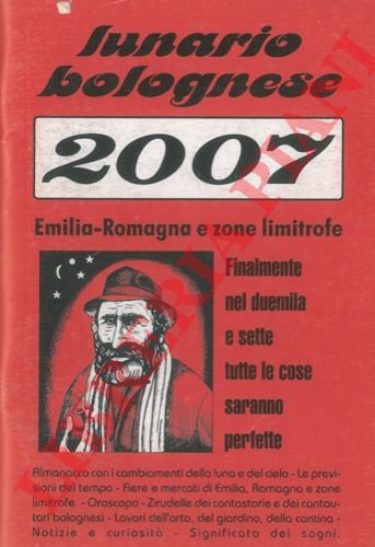 (PIAZZA Giuliano figlio di Marino) - - Lunario bolognese. Emilia - Romagna, e zone limitrofe per l'anno 2007. Almanacco con i cambiamenti della luna e del cielo. Le previsioni del tempo. Fiere e mercati di Emilia, Romagna e zone limitrofe. Oroscopo. Zirudelle del cantastorie e dei cantautori bolognesi.  Lavori dell'orto, del giardino, della cantina. Notizie e curiosit. Significato dei sogni.