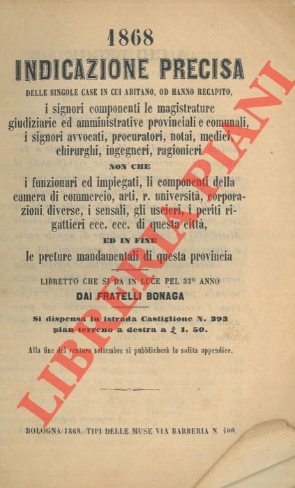 F.lli Bonaga - - 1868. Indicazione precisa delle singole case in cui abitano, od hanno recapito, i signori componenti le magistrature giudiziarie ed amministrative provinciali e comunali, i signori avvocati, procuratori, notai, medici, chirurghi, ingegneri non che i funzionari ed impiegati, li componenti della camera di commercio, arti, r. Universit, corporazioni diverse, i sensali, gli uscieri, i periti, i periti rigattieri ecc. ecc. di questa citt, ed in fine le preture mandamentali di questa provincia.