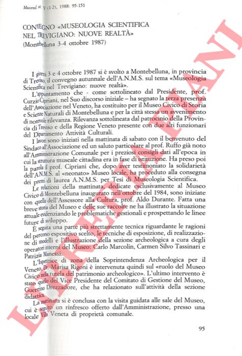 MANESSI Patrizia - DURANTE Aldo - MARCOLIN Carlo - SILVO TASSINARI Carmen - DREZZADORE Guerrino - - Convegno 'Museologia scientifica nel Trevigiano: nuove realt' (Montebelluna 3-4 ottobre 1987) . Il Museo Civico, protagonista dello sviluppo culturale nel comprensorio montelliano. Scienze naturali: le ragioni di un percorso espositivo. Tecniche espositive e realizzazione di modelli: esperienze e risultati. La sezione archeologica: un'ampia documentazione dalla preistoria all'epoca romana.