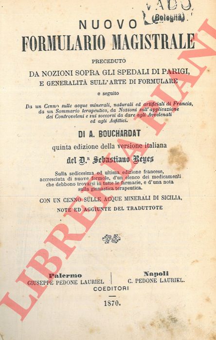 BOUCHARDAT A. - - Nuovo formulario magistrale preceduto da nozioni sopra gli spedali di Parigi, e generalit sull'arte di formulare e seguito da un cenno sulle acque minerali, naturali ed artificiali di francia, da un sommario terapeutico, da nozioni sull'applicazione dei controveleni e sui soccorsi da dare agli avvelenati ed agli asfittici. Con un cenno sulle acque minerali di Sicilia.