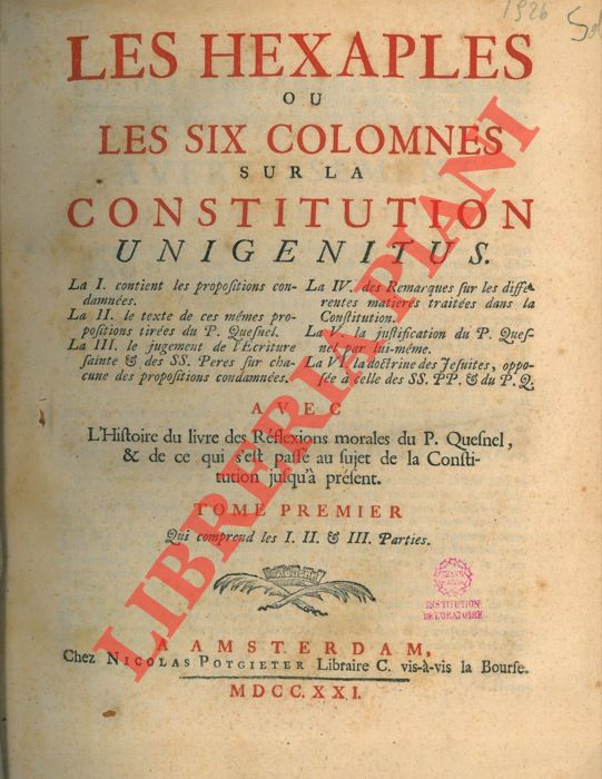 [BOURSIER - LEFEVRE -FOUILLOUX - QUESNEL - LE SENNE D'ETTEMARE - NIVELLE] - - Les Hexaples ou les six colomnes sur la Constitution Unigenitus. La I. contient les propositions condamnes; La II. le texte de ces mmes propositions tires du P. Quesnel; La III. Le jugement de l'criture sainte & des SS. Pres sur chacune des propositions condamnes; La IV. Des remarques sur les diffrentes matires traites dans la Constituion; La V. la justification du P. Quesnel par lui-mme; La VI. la doctrine des Jesuites, oppose  celle des SS. PP. & du P. Q.  Avec L'Histoire du livre des Rflexions morales du P. Quesnel, & de ce qui s'est pass au sujet de la Constitution jusqu' prsent. UNITO A: Histoire du livre des reflexions morales sur le nouveau testament et de la constitution Unigenitus. Pour servire de Prface auc Hexaples. Premire partie.