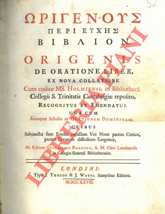 ORIGENE - - Origenous peri Euches biblion. Origenis de oratione liber, ex nova collatione cum codice MS. Holmiensi, in Bibliotheca Collegii S.Trinitatis Cantabrigiae reposito, recognitus et emendatus. Una cum anonymi Scholiis in Orationem Dominicam. Quibus Subjunctae sunt Eruditi cujusdam Viri Notae partim Criticae, partim Locorum difficilium Exegeticae, Ab editore Guilielmo Reading, A.M. Cleri Londinensis in Collegio Sionensi Bibliothecario.