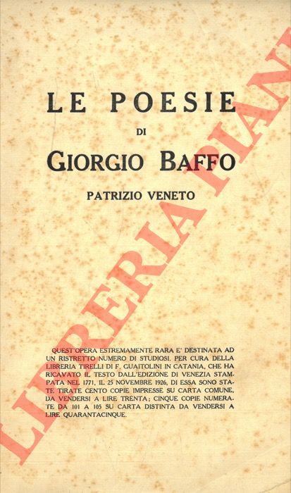 BAFFO Giorgio - - Le poesie di Giorgio Baffo Patrizio Veneto MDCCLXXI. Libreria Tirelli di F. Guaitolini, Catania, 1926. In 8, cm. 15 x 24 pp. 132 + (4). Brossura editoriale con ordinari segni d'uso e del tempo con imperfezioni ai margini esterni. Bruniture alla coperta e alle prime e ultime pagine. Opera estremamente rara, destinata ad un ristretto numero di studiosi, testo ricavato dall'edizione di Venezia stampata nel 1771, su die essa sono state tirate 105 copia. Sonetti erotici in dialetto veneto. In buone condizioni. IT