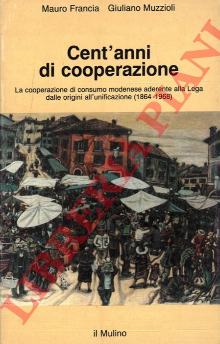 FRANCIA Mauro - MUZZIOLI Giuliano - - Cent'anni di cooperazione. La cooperazione di consumo modenese aderente alla Lega dalle origini all'unificazione (1864-1968) .
