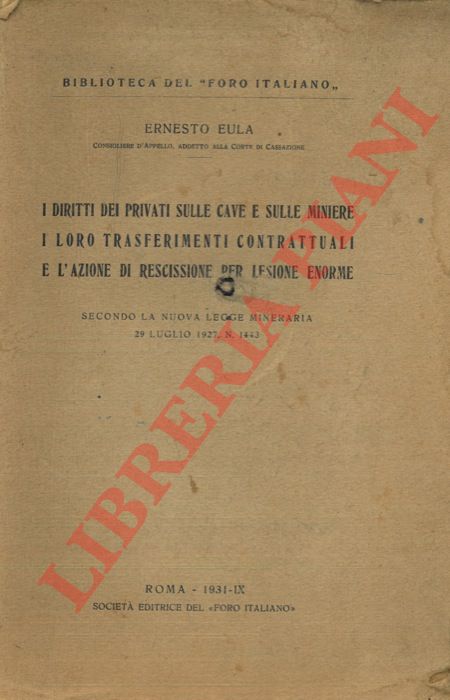 EULA Ernesto - - I diritti dei privati sulle cave e sulle miniere i loro trasferimenti contrattuali e l'azione di rescissione per lesione enorme. Secondo la nuova legge mineraria 29 luglio 1927 N. 1443.