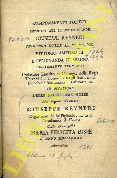 - - Componimenti poetici dedicati all'Illust.mo Signor Giuseppe Reyneri chirurgo delle LL. SS. RR. MM. Vittorio Amedeo III e Ferdinando di Spagna felicementi regnanti .. in occasione dele faustissime nozze del signor Avvocato Giuseppe Reyneri ... figliuolo ...cola Damigella Maria Felicita Bisi l'anno 1781.