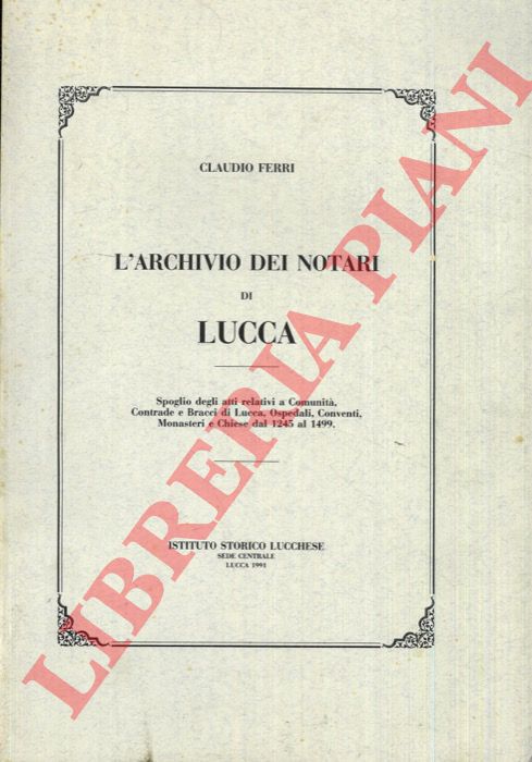 FERRI Claudio - - L'Archivio dei Notari di Lucca. Spoglio degli atti relativi a Comunit, Contrade e Bracci di Lucca, Ospedali, Conventi, Monasteri e Chiese dal 1245 al 1499.