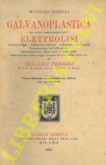 FERRINI Rinaldo - - Galvanoplastica ed altre applicazioni dell'elettrolisi. Galvanostegia. Elettrometallurgia. Affinatura dei metalli. Preparazione dell'alluminio. Sbiancamento della carta e delle stoffe. Risanamento delle acque. Concia elettrica delle pelli, ecc. Terza edizione completamente rifatta.