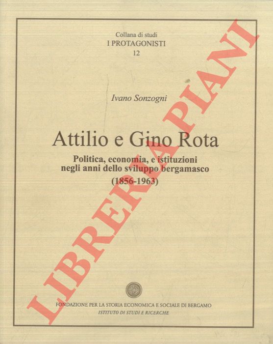 SONZOGNI Ivano - - Attilio e Gino Rota. Politica, economia, e istituzioni negli anni dello sviluppo bergamasco (1856-1963).