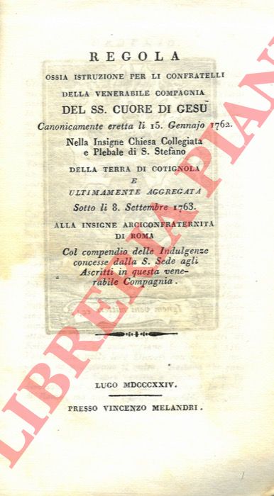 - - Regola ossia istruzione per li confratelli della venerabile Compagnia del SS. Cuore di Gesu, canonicamente eretta li 15 gennajo 1762 nella insigne chiesa collegiata e plebale di S. Stefano della terra di Cotignola e ultimamente aggregata sotto li 8 settembre 1763 alla insigne Arciconfraternita di Roma, col compendio delle indulgenze concesse dalla S. Sede agli ascritti in questa venerabile compagnia.