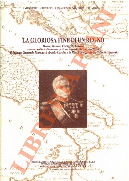 CATENACCI Giuseppe - DI GIOVINE Francesco Maurizio - - La gloriosa fine di un Regno. Onore, Dovere, Coraggio, Fedelt, attraverso la testimonianza di un Uomo e di una Fortezza: il Tenente Generale Francesco Angelo Casella e la Real Fortezza di Civitella del Tronto.