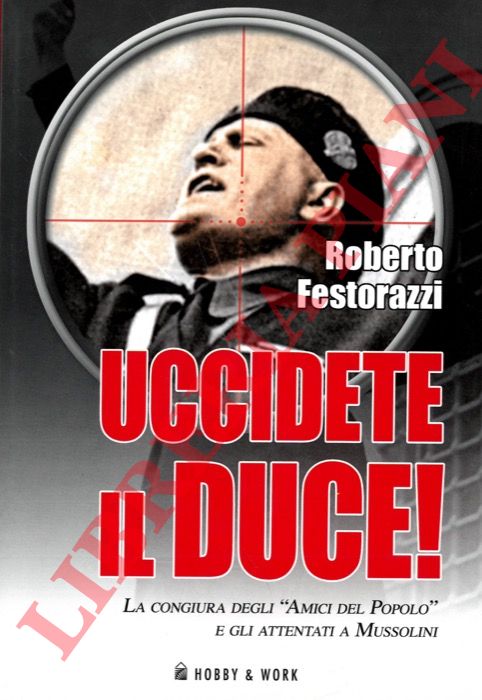 FESTORAZZI Roberto - - Uccidete il Duce. La congiura degli 'Amici del Popolo' e gli attentati a Mussolini.
