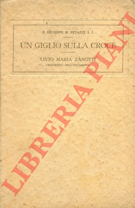 PETAZZI P. G. M. - - Un giglio sulla croce. Notizie biografiche intorno al piccolo Livio Maria Zanotti crociatino dell'Eucarestia.