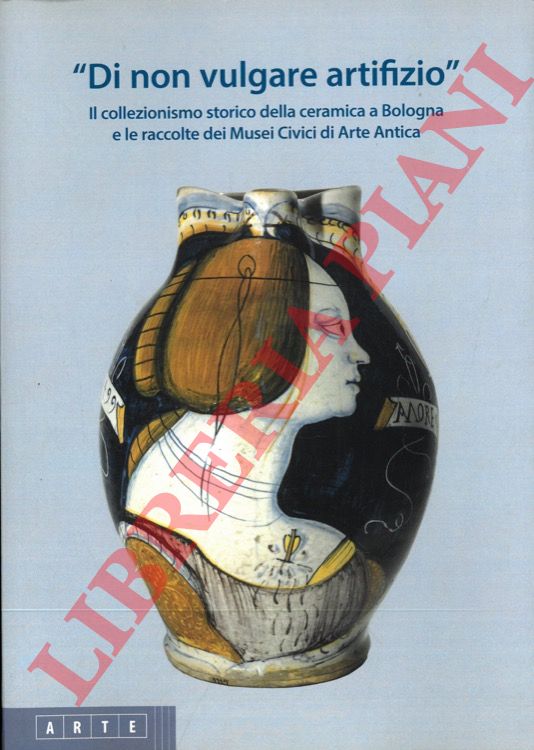 (BATTISTINI Silvia - COSTA Sandra) - - 'Di non vulgare artifizio'. Il collezionismo storico della ceramica a Bologna e le raccolte dei Musei Civici di Arte Antica.