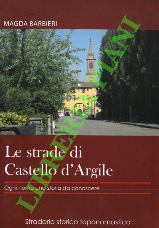 BARBIERI Magda - - Le strade di Castello d'Argile. Ogni nome una storia da conoscere. Stradario storico toponomastico.