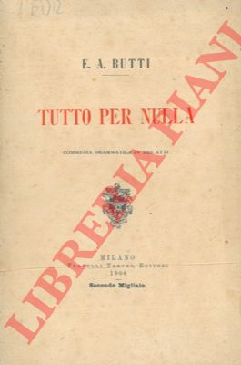 BUTTI E. A. - - Tutto per nulla. Commedia drammatica in tre atti. 