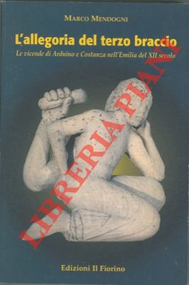 MENDOGNI Marco - - L'allegoria del terzo braccio. Le vicende di Arduino e Costanza nelle'Emilia del XII secolo.