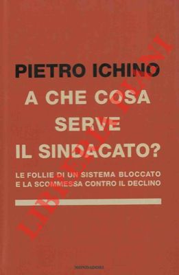 ICHINO Pietro - - A cosa serve il sindacato? Le follie di un sistema bloccato e la scommessa contro il declino.