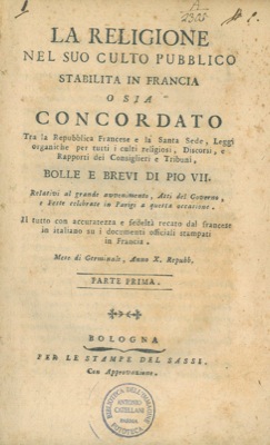 - - La religione nel suo culto pubblico stabilita in Francia o sia Concordato tra la Repubblica Francese e la Santa Sede, Leggi organiche per tutti i culti religiosi, Discorsi, e Rapporti dei Consiglieri e Tribuni, Bolle e Brevi di Pio VII. Relativi al grande avvenimento, Atti del Governo, e Feste celebrate in Parigi a questa occasione. Il tutto con accuratezza e fedelt recato dal francese in italiano su i documenti officiali stampati in Francia. Mese di Germinale, Anno X Repubbl.